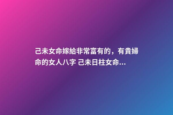 己未女命嫁給非常富有的，有貴婦命的女人八字 己未日柱女命另一半多大
